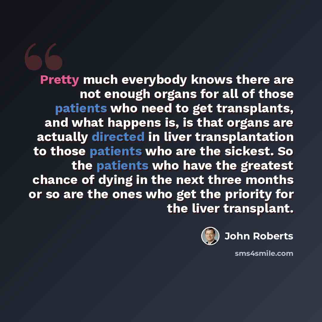 “Pretty much everybody knows there are not enough organs for all of those patients who need to get transplants, and what happens is, is that organs are actually directed in liver transplantation to those patients who are the sickest. So the patients who have the greatest chance of dying in the next…” quote by John Roberts