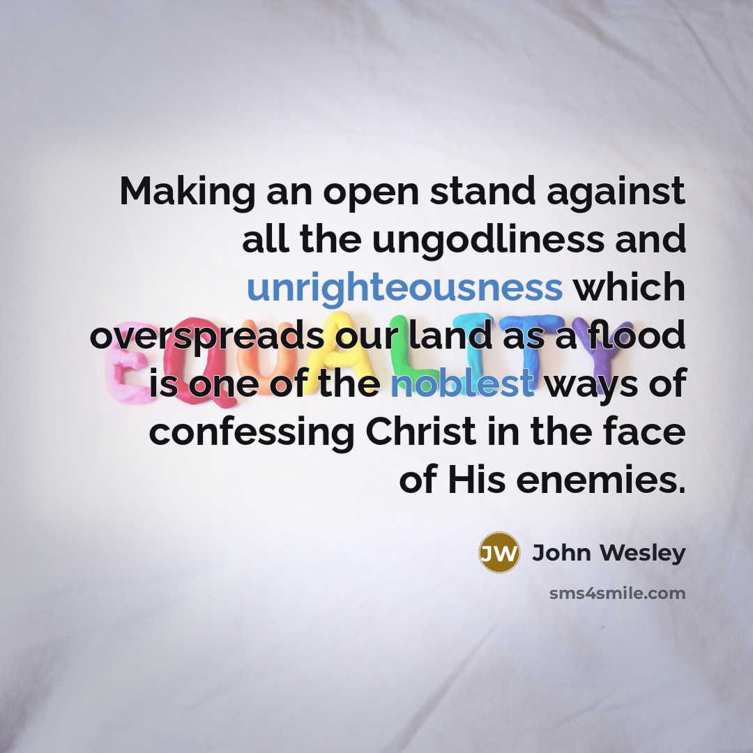 “Making an open stand against all the ungodliness and unrighteousness which overspreads our land as a flood is one of the noblest ways of confessing Christ in the face of His enemies.” quote by John Wesley