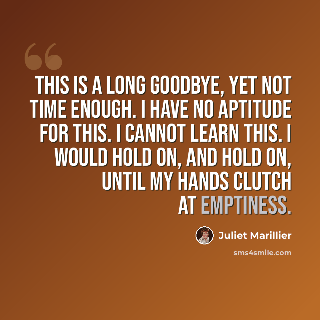 “This is a long goodbye, yet not time enough. I have no aptitude for this. I cannot learn this. I would hold on, and hold on, until my hands clutch at emptiness.” quote by Juliet Marillier