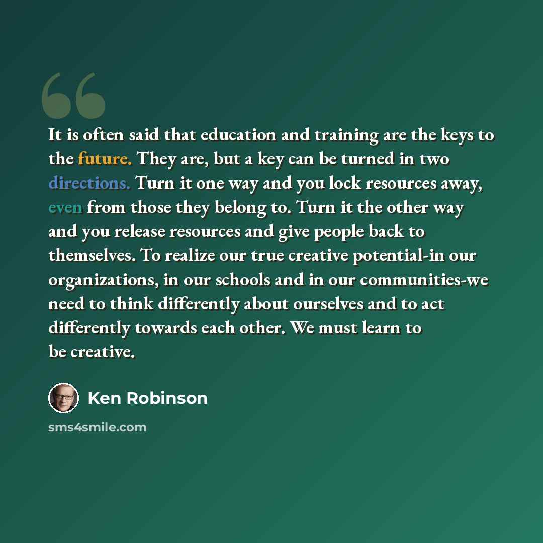 “It is often said that education and training are the keys to the future. They are, but a key can be turned in two directions. Turn it one way and you lock resources away, even from those they belong to. Turn it the other way and you release resources and give people back to themselves. To realize…” quote by Ken Robinson