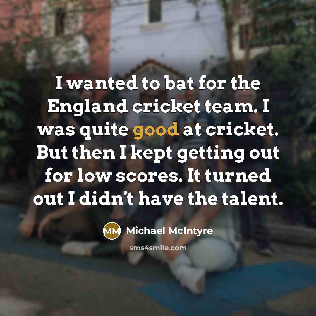 “I wanted to bat for the England cricket team. I was quite good at cricket. But then I kept getting out for low scores. It turned out I didn't have the talent.” quote by Michael McIntyre