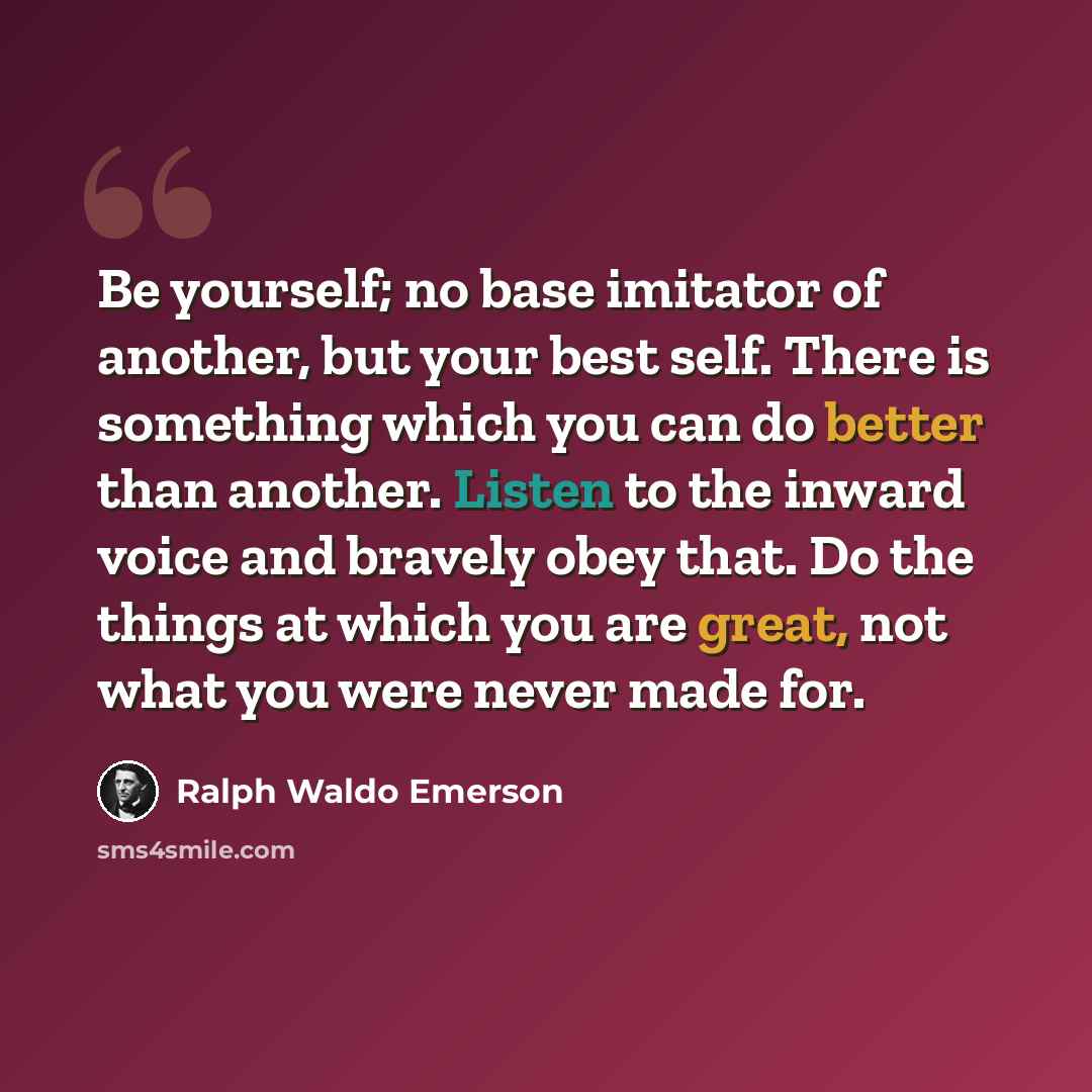 “Be yourself; no base imitator of another, but your best self. There is something which you can do better than another. Listen to the inward voice and bravely obey that. Do the things at which you are great, not what you were never made for.” quote by Ralph Waldo Emerson