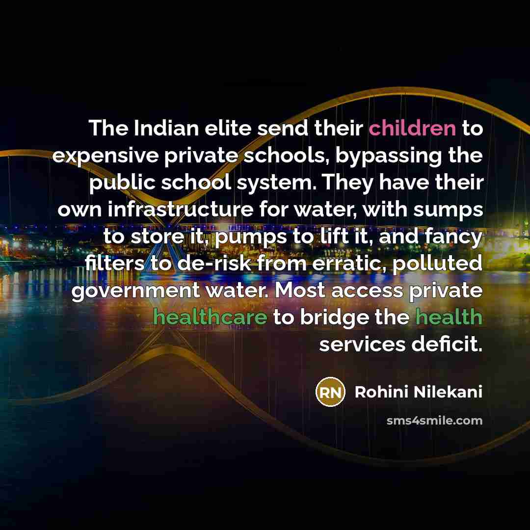 “The Indian elite send their children to expensive private schools, bypassing the public school system. They have their own infrastructure for water, with sumps to store it, pumps to lift it, and fancy filters to de-risk from erratic, polluted government water. Most access private healthcare to…” quote by Rohini Nilekani