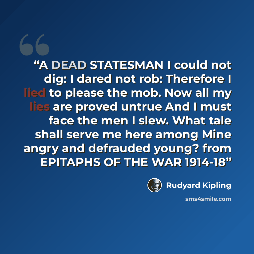 “A DEAD STATESMAN I could not dig: I dared not rob: Therefore I lied to please the mob. Now all my lies are proved untrue And I must face the men I slew. What tale shall serve me here among Mine angry and defrauded young? from EPITAPHS OF THE WAR 1914-18” quote by Rudyard Kipling