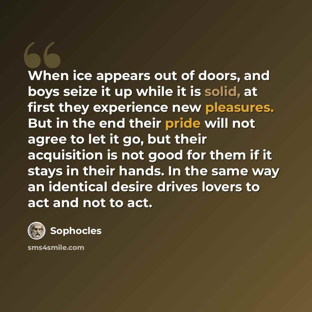 “When ice appears out of doors, and boys seize it up while it is solid, at first they experience new pleasures. But in the end their pride will not agree to let it go, but their acquisition is not good for them if it stays in their hands. In the same way an identical desire drives lovers to act and…” quote by Sophocles