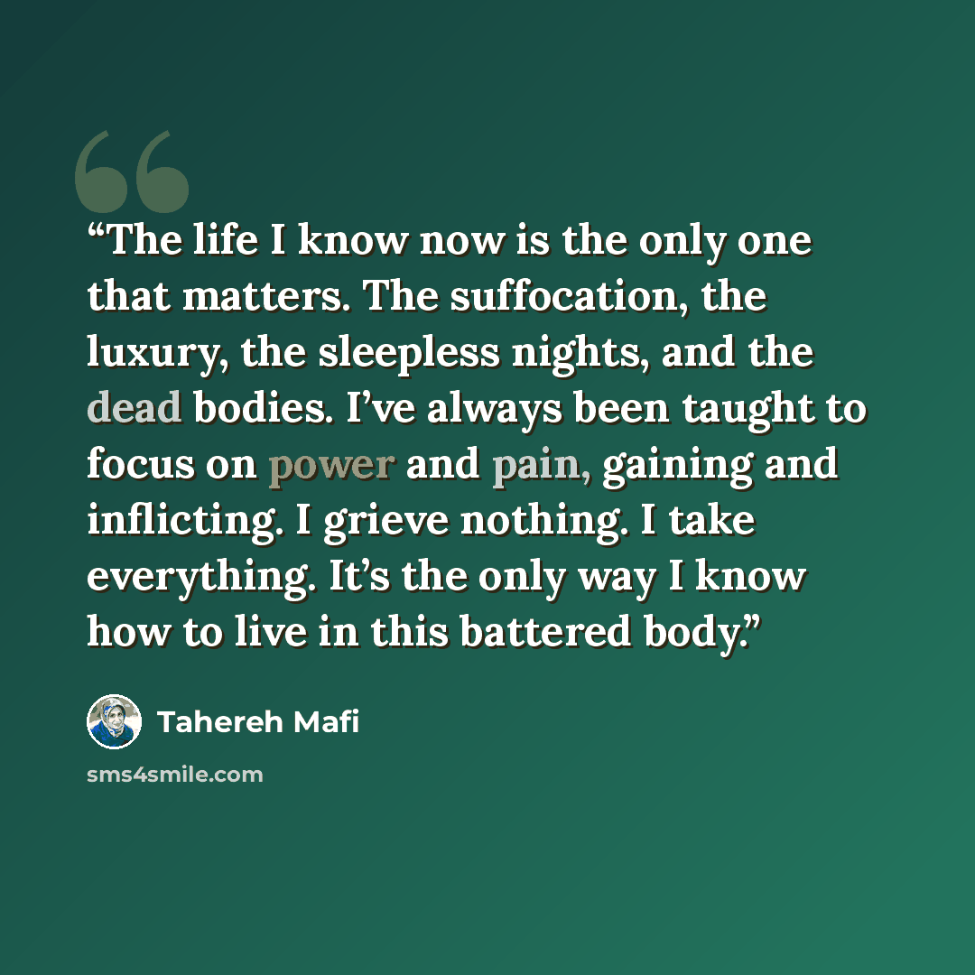 “The life I know now is the only one that matters. The suffocation, the luxury, the sleepless nights, and the dead bodies. I’ve always been taught to focus on power and pain, gaining and inflicting. I grieve nothing. I take everything. It’s the only way I know how to live in this battered body.” quote by Tahereh Mafi