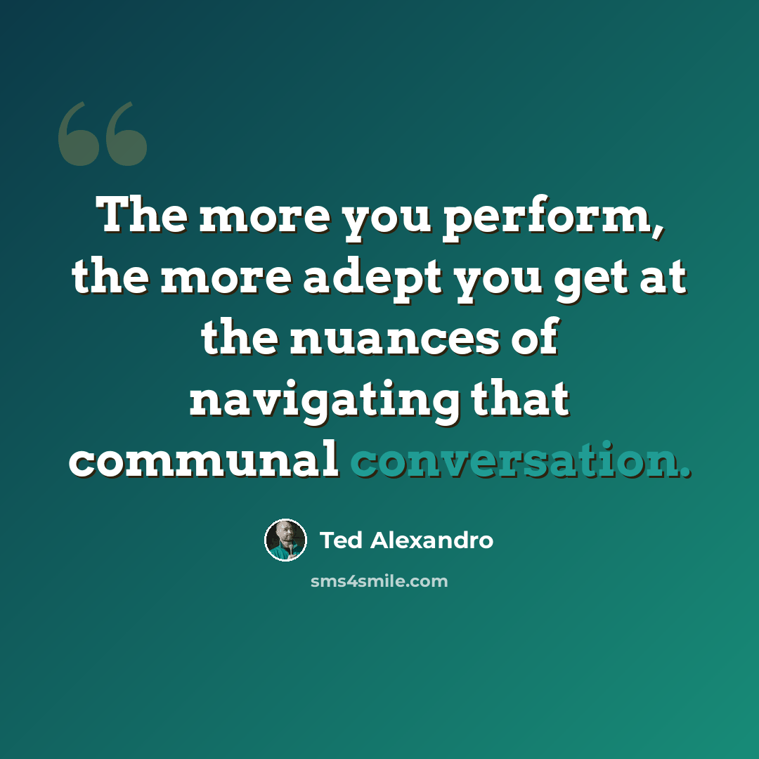 “The more you perform, the more adept you get at the nuances of navigating that communal conversation.” quote by Ted Alexandro