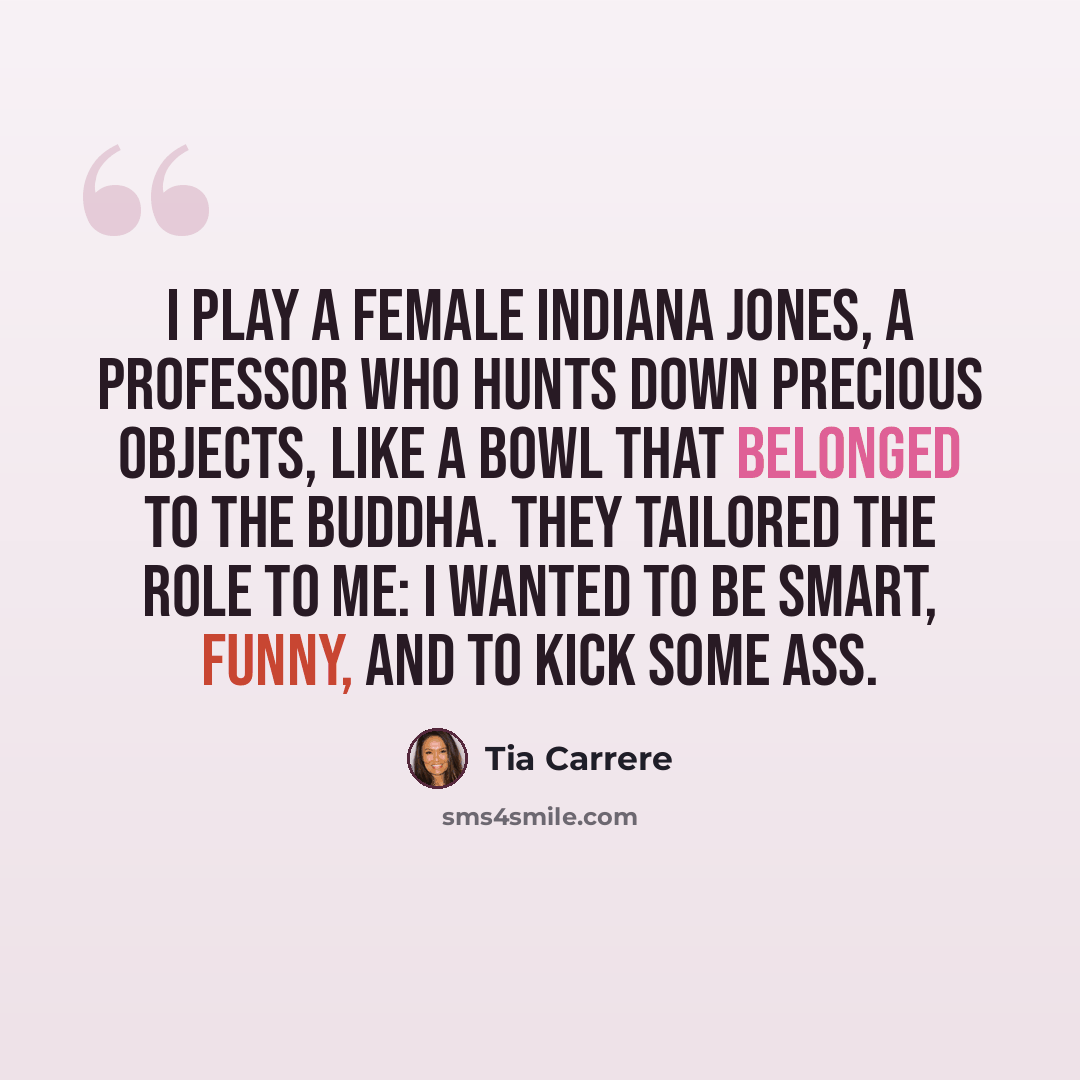 “I play a female Indiana Jones, a professor who hunts down precious objects, like a bowl that belonged to the Buddha. They tailored the role to me: I wanted to be smart, funny, and to kick some ass.” quote by Tia Carrere