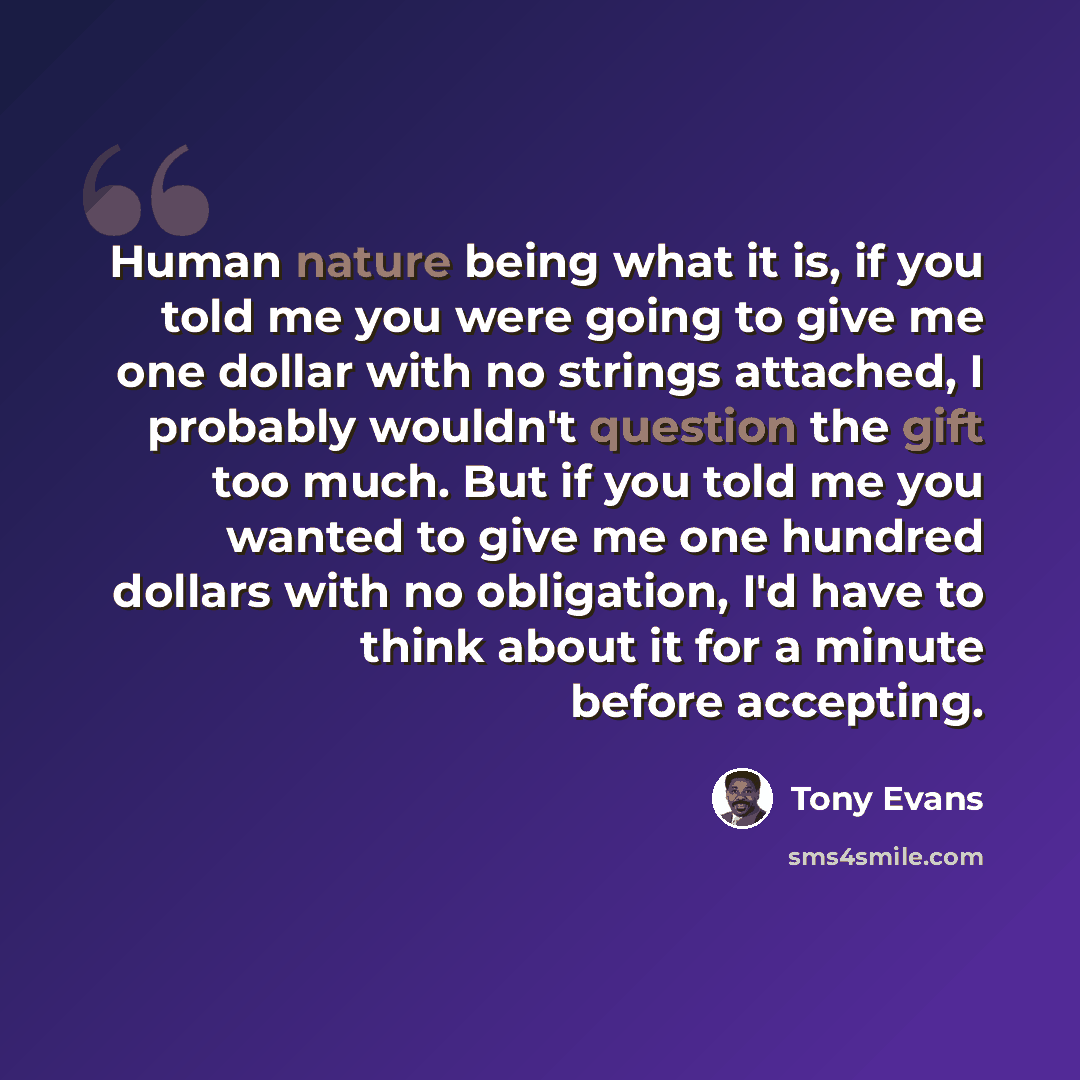 “Human nature being what it is, if you told me you were going to give me one dollar with no strings attached, I probably wouldn't question the gift too much. But if you told me you wanted to give me one hundred dollars with no obligation, I'd have to think about it for a minute before accepting.” quote by Tony Evans