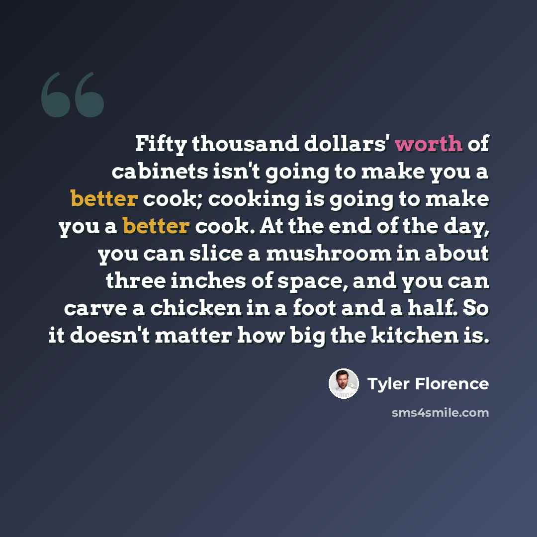 “Fifty thousand dollars' worth of cabinets isn't going to make you a better cook; cooking is going to make you a better cook. At the end of the day, you can slice a mushroom in about three inches of space, and you can carve a chicken in a foot and a half. So it doesn't matter how big the kitchen is.” quote by Tyler Florence