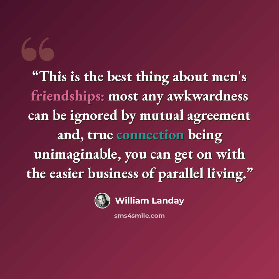 “This is the best thing about men's friendships: most any awkwardness can be ignored by mutual agreement and, true connection being unimaginable, you can get on with the easier business of parallel living.” quote by William Landay