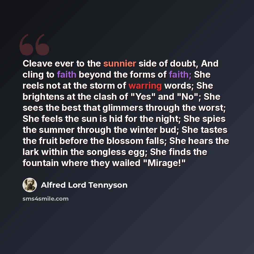 “Cleave ever to the sunnier side of doubt, And cling to faith beyond the forms of faith; She reels not at the storm of warring words; She brightens at the clash of "Yes" and "No"; She sees the best that glimmers through the worst; She feels the sun is hid for the night; She spies the summer through…” quote by Alfred Lord Tennyson