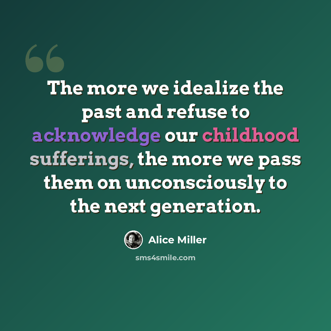“The more we idealize the past and refuse to acknowledge our childhood sufferings, the more we pass them on unconsciously to the next generation.” quote by Alice Miller