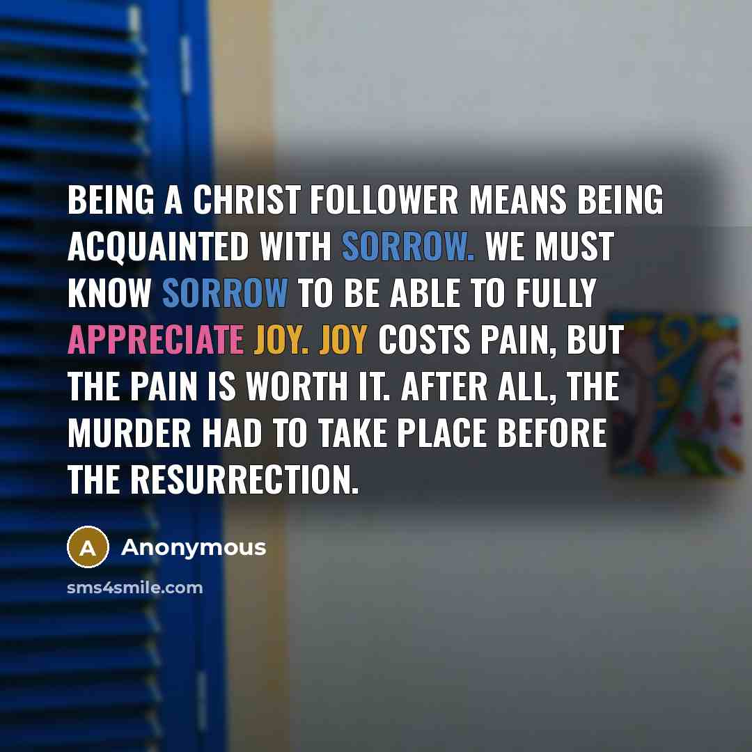 “Being a Christ follower means being acquainted with sorrow. We must know sorrow to be able to fully appreciate joy. Joy costs pain, but the pain is worth it. After all, the murder had to take place before the resurrection.” quote by Anonymous