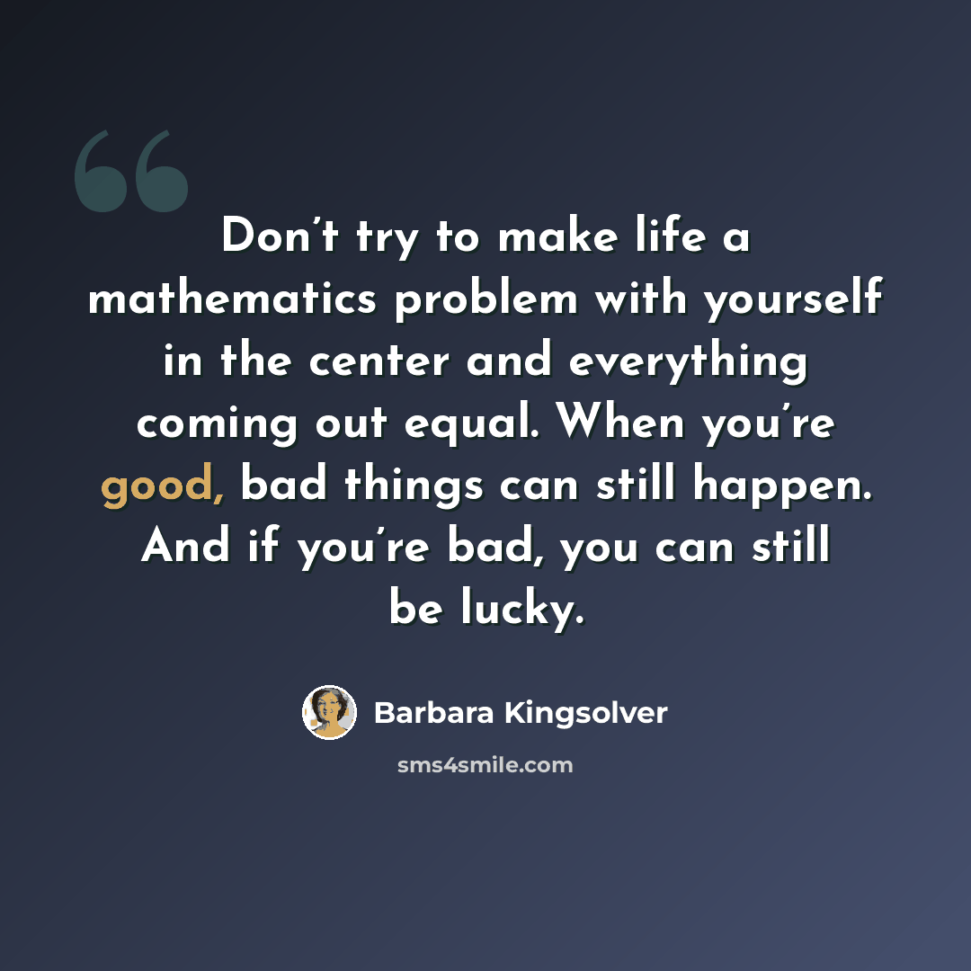 “Don’t try to make life a mathematics problem with yourself in the center and everything coming out equal. When you’re good, bad things can still happen. And if you’re bad, you can still be lucky.” quote by Barbara Kingsolver