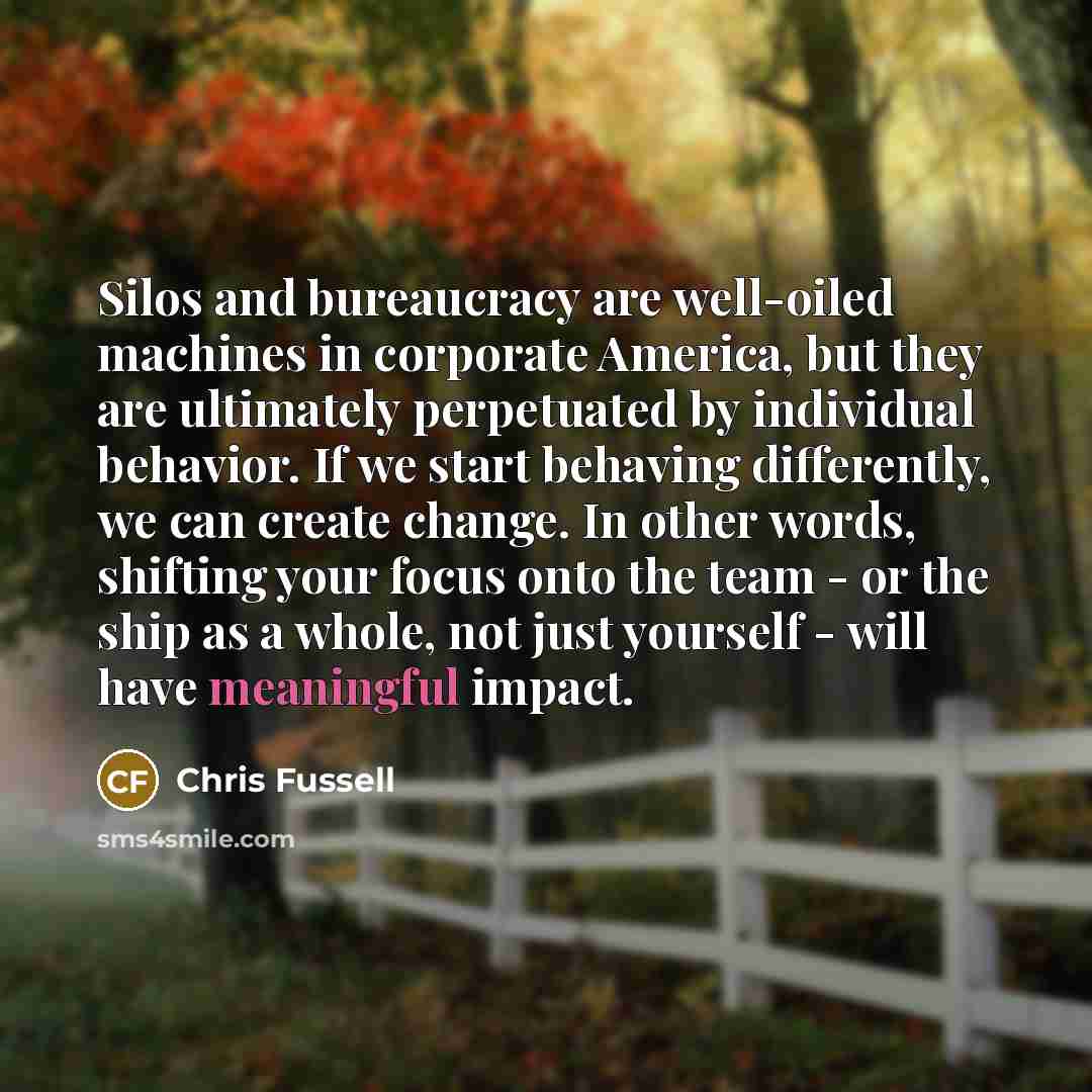 “Silos and bureaucracy are well-oiled machines in corporate America, but they are ultimately perpetuated by individual behavior. If we start behaving differently, we can create change. In other words, shifting your focus onto the team - or the ship as a whole, not just yourself - will have…” quote by Chris Fussell