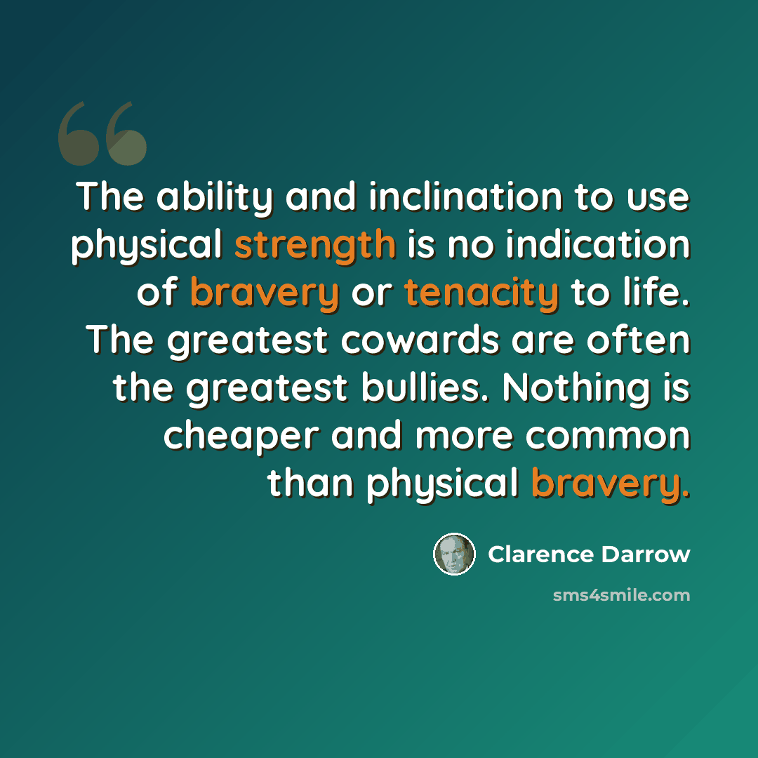 “The ability and inclination to use physical strength is no indication of bravery or tenacity to life. The greatest cowards are often the greatest bullies. Nothing is cheaper and more common than physical bravery.” quote by Clarence Darrow