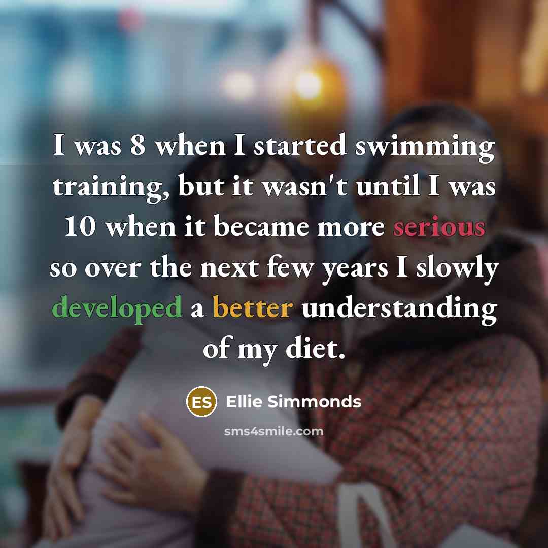 “I was 8 when I started swimming training, but it wasn't until I was 10 when it became more serious so over the next few years I slowly developed a better understanding of my diet.” quote by Ellie Simmonds