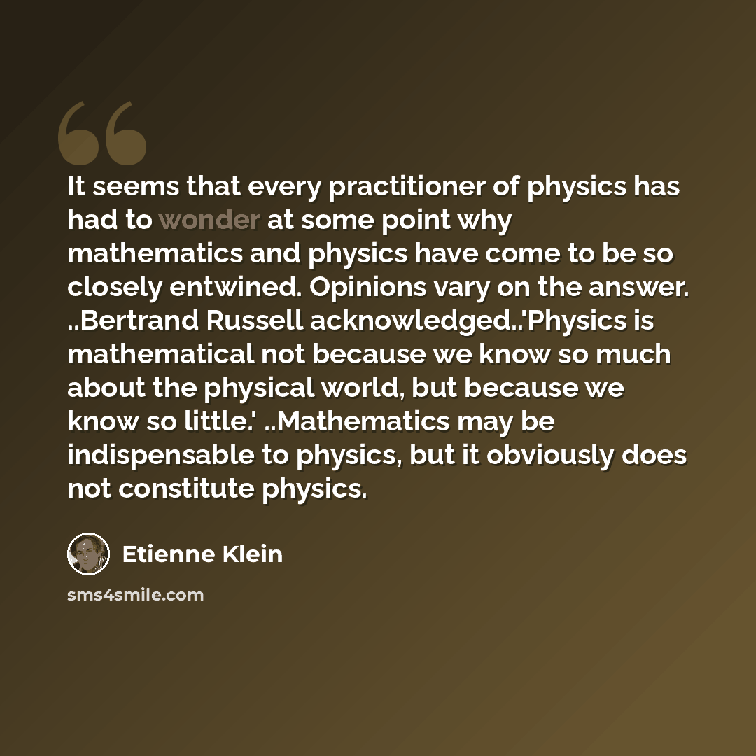“It seems that every practitioner of physics has had to wonder at some point why mathematics and physics have come to be so closely entwined. Opinions vary on the answer. ..Bertrand Russell acknowledged..'Physics is mathematical not because we know so much about the physical world, but because we…” quote by Etienne Klein
