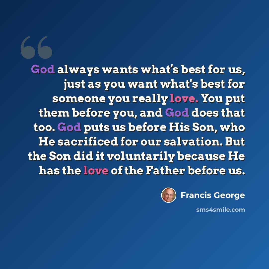 “God always wants what's best for us, just as you want what's best for someone you really love. You put them before you, and God does that too. God puts us before His Son, who He sacrificed for our salvation. But the Son did it voluntarily because He has the love of the Father before us.” quote by Francis George