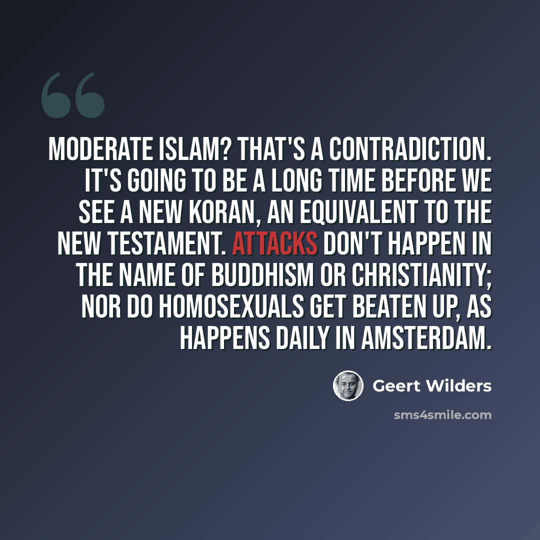 “Moderate Islam? That's a contradiction. It's going to be a long time before we see a new Koran, an equivalent to the New Testament. Attacks don't happen in the name of Buddhism or Christianity; nor do homosexuals get beaten up, as happens daily in Amsterdam.” quote by Geert Wilders
