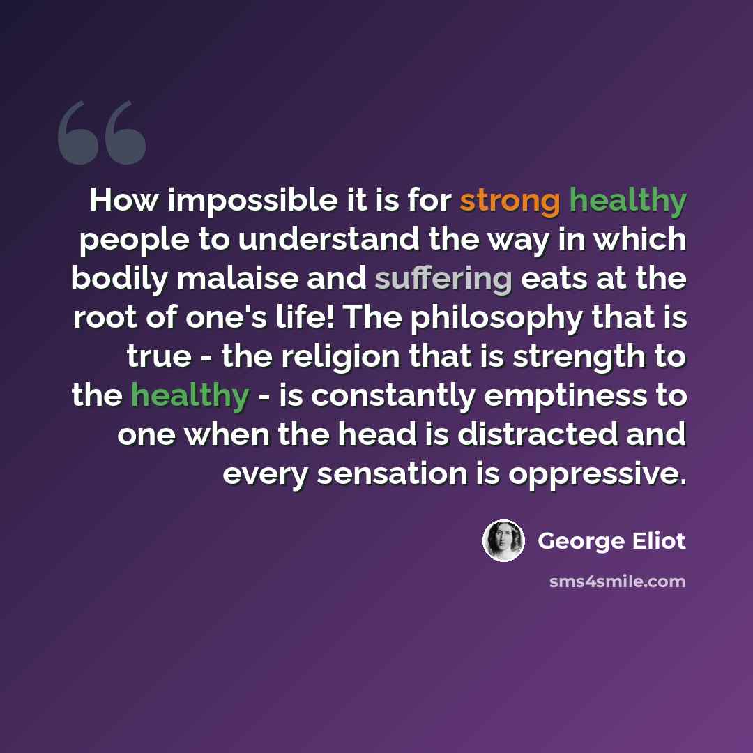 “How impossible it is for strong healthy people to understand the way in which bodily malaise and suffering eats at the root of one's life! The philosophy that is true - the religion that is strength to the healthy - is constantly emptiness to one when the head is distracted and every sensation is…” quote by George Eliot