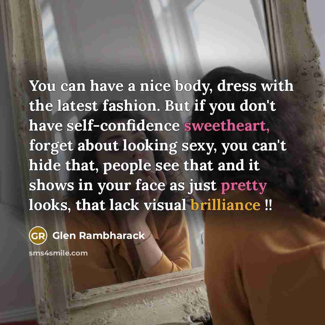 “You can have a nice body, dress with the latest fashion. But if you don't have self-confidence sweetheart, forget about looking sexy, you can't hide that, people see that and it shows in your face as just pretty looks, that lack visual brilliance !!” quote by Glen Rambharack