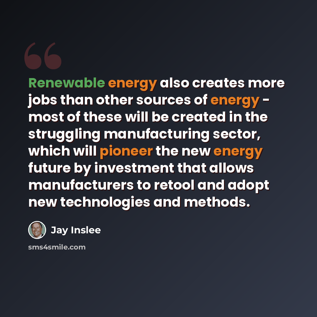 “Renewable energy also creates more jobs than other sources of energy - most of these will be created in the struggling manufacturing sector, which will pioneer the new energy future by investment that allows manufacturers to retool and adopt new technologies and methods.” quote by Jay Inslee