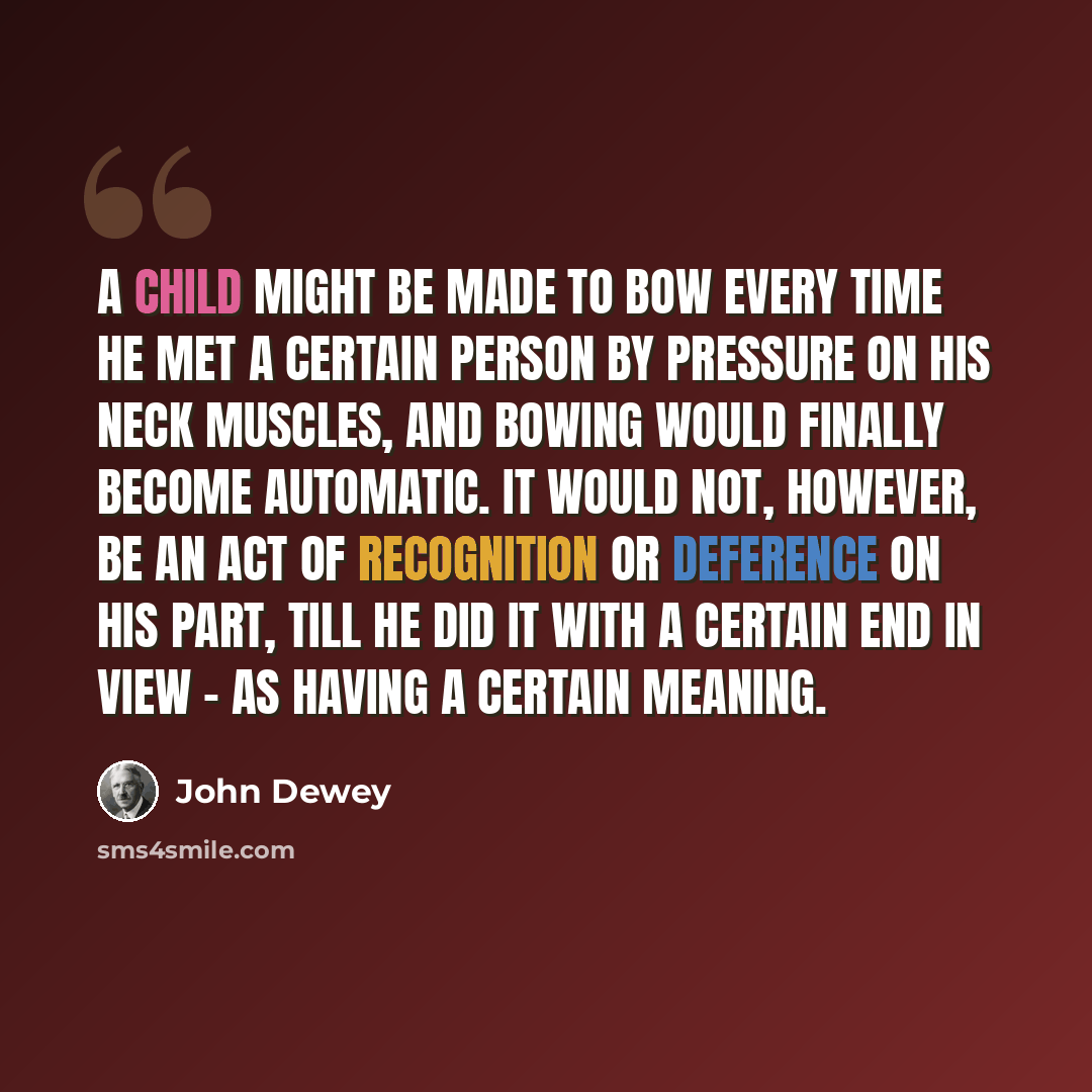 “A child might be made to bow every time he met a certain person by pressure on his neck muscles, and bowing would finally become automatic. It would not, however, be an act of recognition or deference on his part, till he did it with a certain end in view - as having a certain meaning.” quote by John Dewey