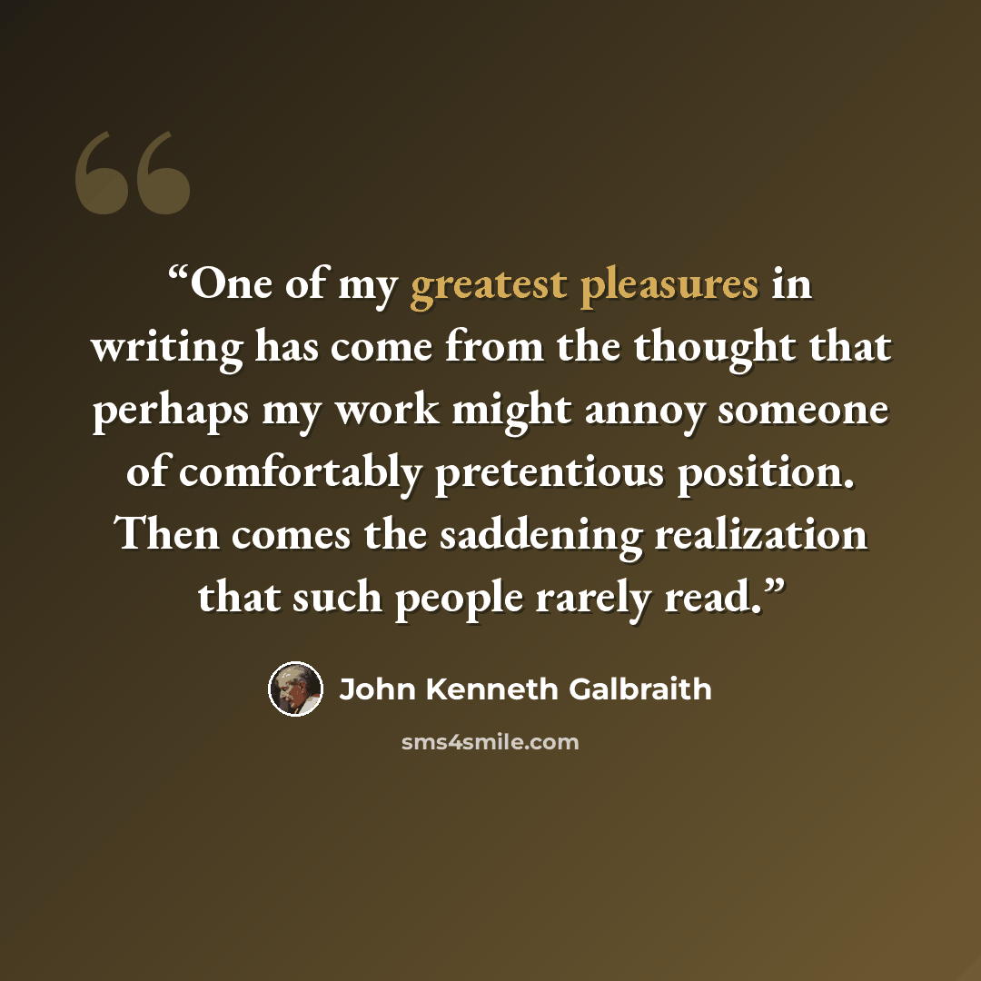 “One of my greatest pleasures in writing has come from the thought that perhaps my work might annoy someone of comfortably pretentious position. Then comes the saddening realization that such people rarely read.” quote by John Kenneth Galbraith