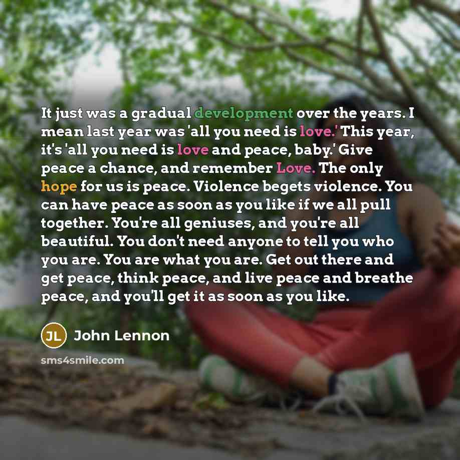 “It just was a gradual development over the years. I mean last year was 'all you need is love.' This year, it's 'all you need is love and peace, baby.' Give peace a chance, and remember Love. The only hope for us is peace. Violence begets violence. You can have peace as soon as you like if we all…” quote by John Lennon