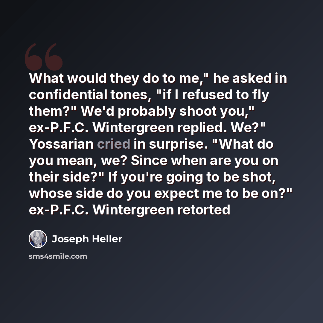 “What would they do to me," he asked in confidential tones, "if I refused to fly them?" We'd probably shoot you," ex-P.F.C. Wintergreen replied. We?" Yossarian cried in surprise. "What do you mean, we? Since when are you on their side?" If you're going to be shot, whose side do you expect me to be…” quote by Joseph Heller
