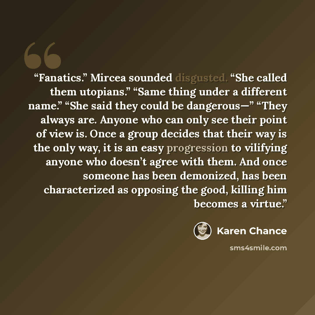 “Fanatics.” Mircea sounded disgusted. “She called them utopians.” “Same thing under a different name.” “She said they could be dangerous—” “They always are. Anyone who can only see their point of view is. Once a group decides that their way is the only way, it is an easy progression to vilifying…” quote by Karen Chance