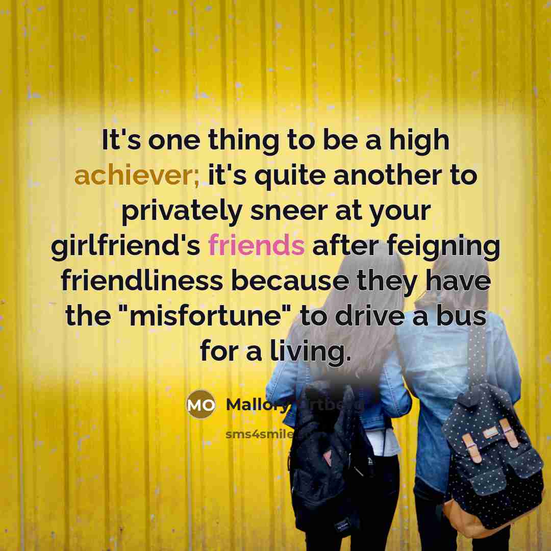 “It's one thing to be a high achiever; it's quite another to privately sneer at your girlfriend's friends after feigning friendliness because they have the "misfortune" to drive a bus for a living.” quote by Mallory Ortberg