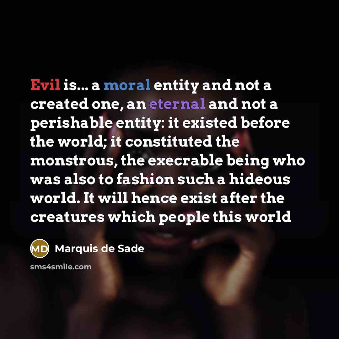 “Evil is... a moral entity and not a created one, an eternal and not a perishable entity: it existed before the world; it constituted the monstrous, the execrable being who was also to fashion such a hideous world. It will hence exist after the creatures which people this world” quote by Marquis de Sade