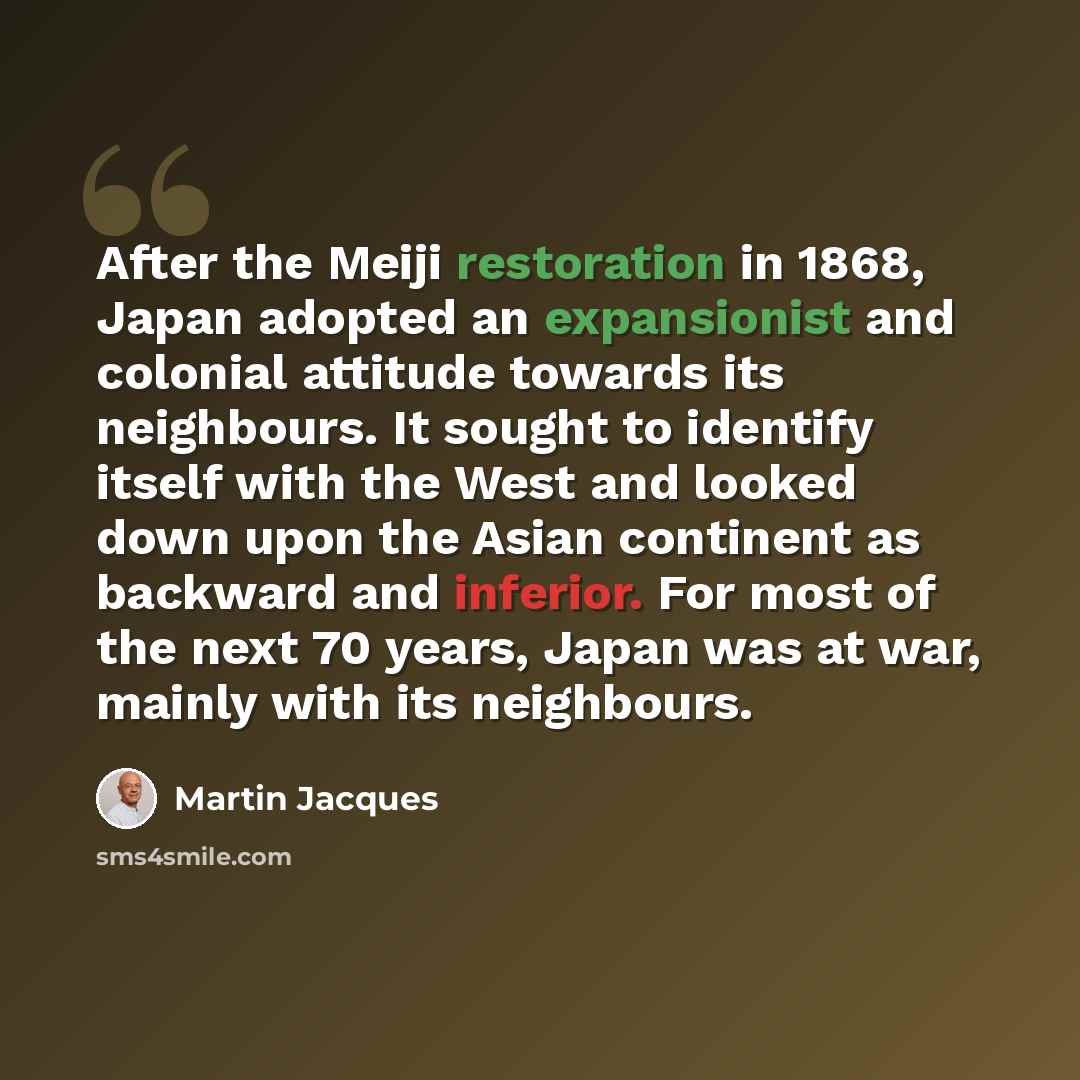 “After the Meiji restoration in 1868, Japan adopted an expansionist and colonial attitude towards its neighbours. It sought to identify itself with the West and looked down upon the Asian continent as backward and inferior. For most of the next 70 years, Japan was at war, mainly with its neighbours.” quote by Martin Jacques