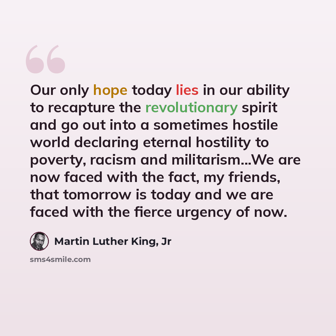 “Our only hope today lies in our ability to recapture the revolutionary spirit and go out into a sometimes hostile world declaring eternal hostility to poverty, racism and militarism...We are now faced with the fact, my friends, that tomorrow is today and we are faced with the fierce urgency of now.” quote by Martin Luther King, Jr