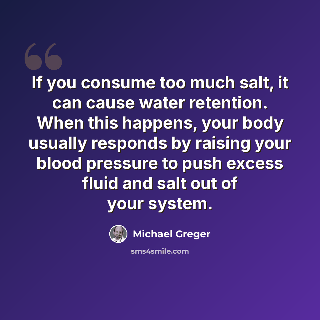 “If you consume too much salt, it can cause water retention. When this happens, your body usually responds by raising your blood pressure to push excess fluid and salt out of your system.” quote by Michael Greger
