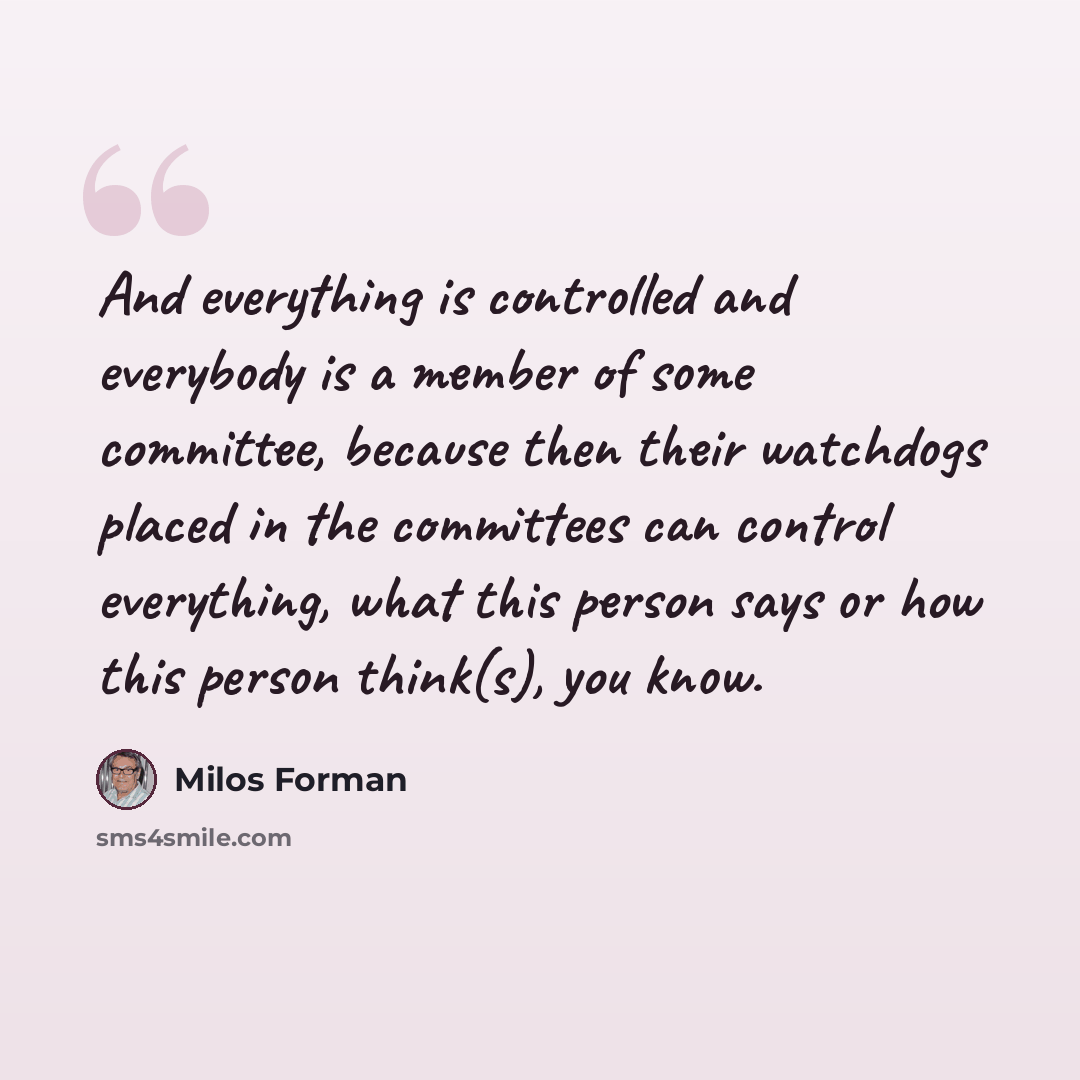 “And everything is controlled and everybody is a member of some committee, because then their watchdogs placed in the committees can control everything, what this person says or how this person think(s), you know.” quote by Milos Forman