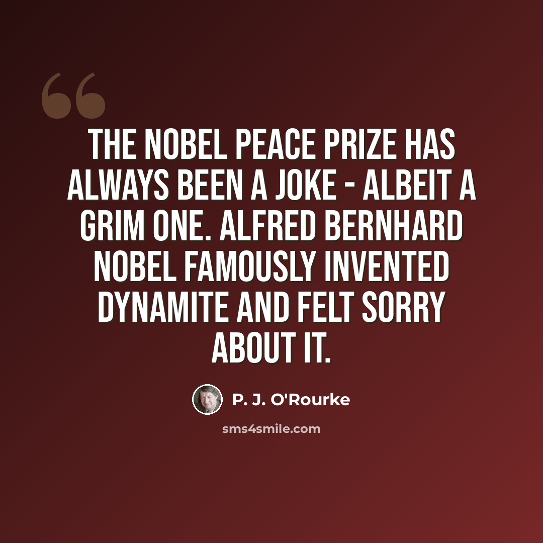 “The Nobel Peace Prize has always been a joke - albeit a grim one. Alfred Bernhard Nobel famously invented dynamite and felt sorry about it.” quote by P. J. O'Rourke