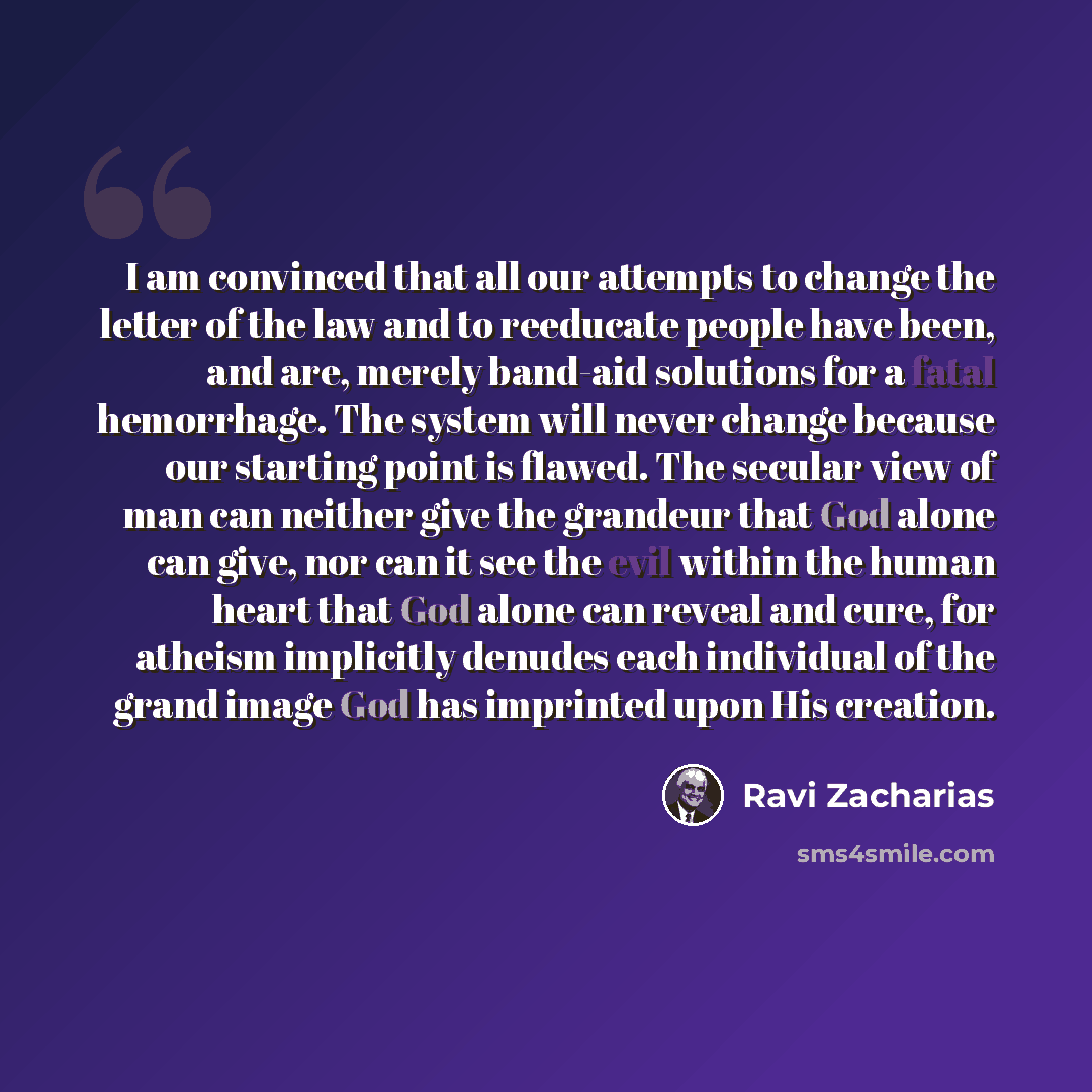 “I am convinced that all our attempts to change the letter of the law and to reeducate people have been, and are, merely band-aid solutions for a fatal hemorrhage. The system will never change because our starting point is flawed. The secular view of man can neither give the grandeur that God alone…” quote by Ravi Zacharias