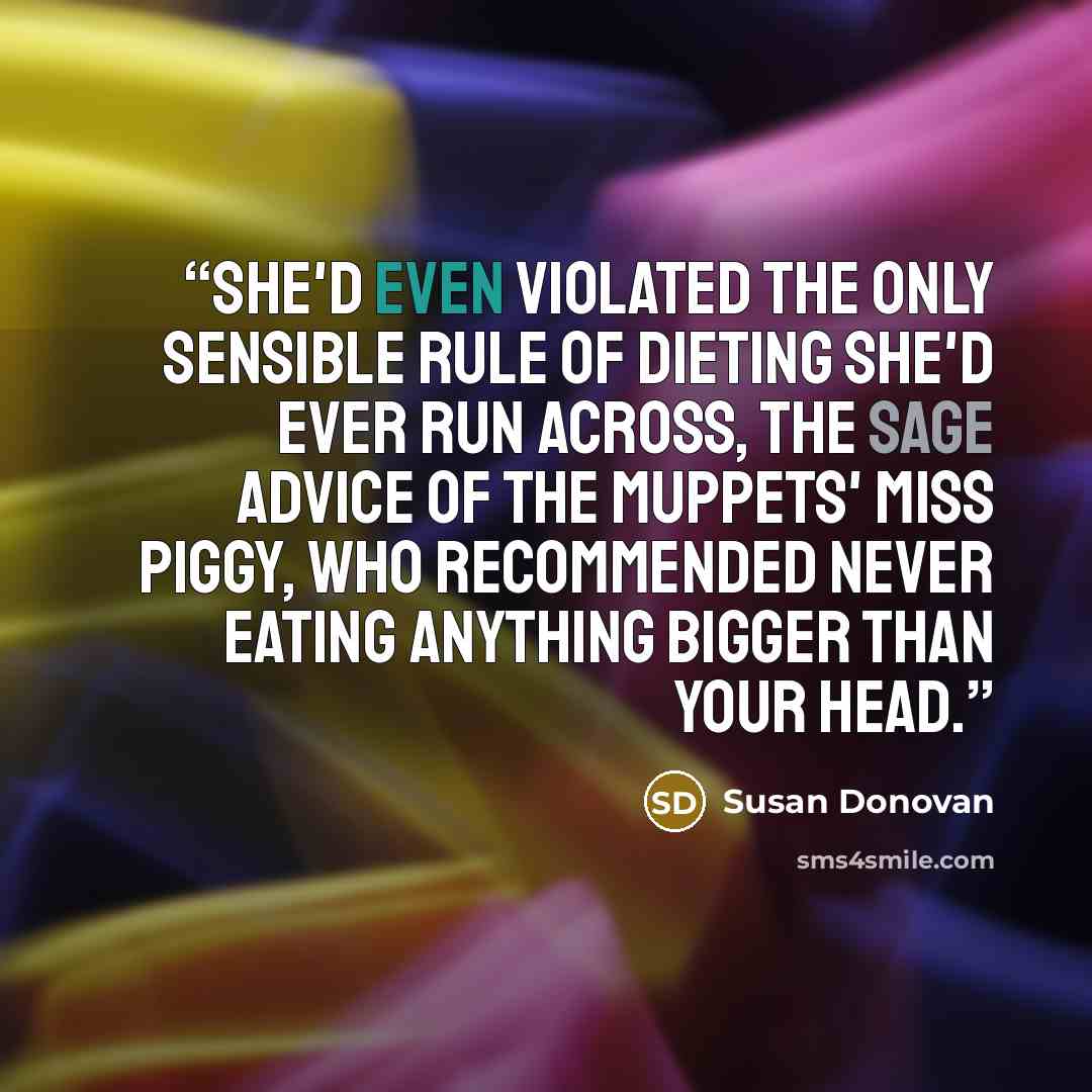 “She'd even violated the only sensible rule of dieting she'd ever run across, the sage advice of the Muppets' Miss Piggy, who recommended never eating anything bigger than your head.” quote by Susan Donovan