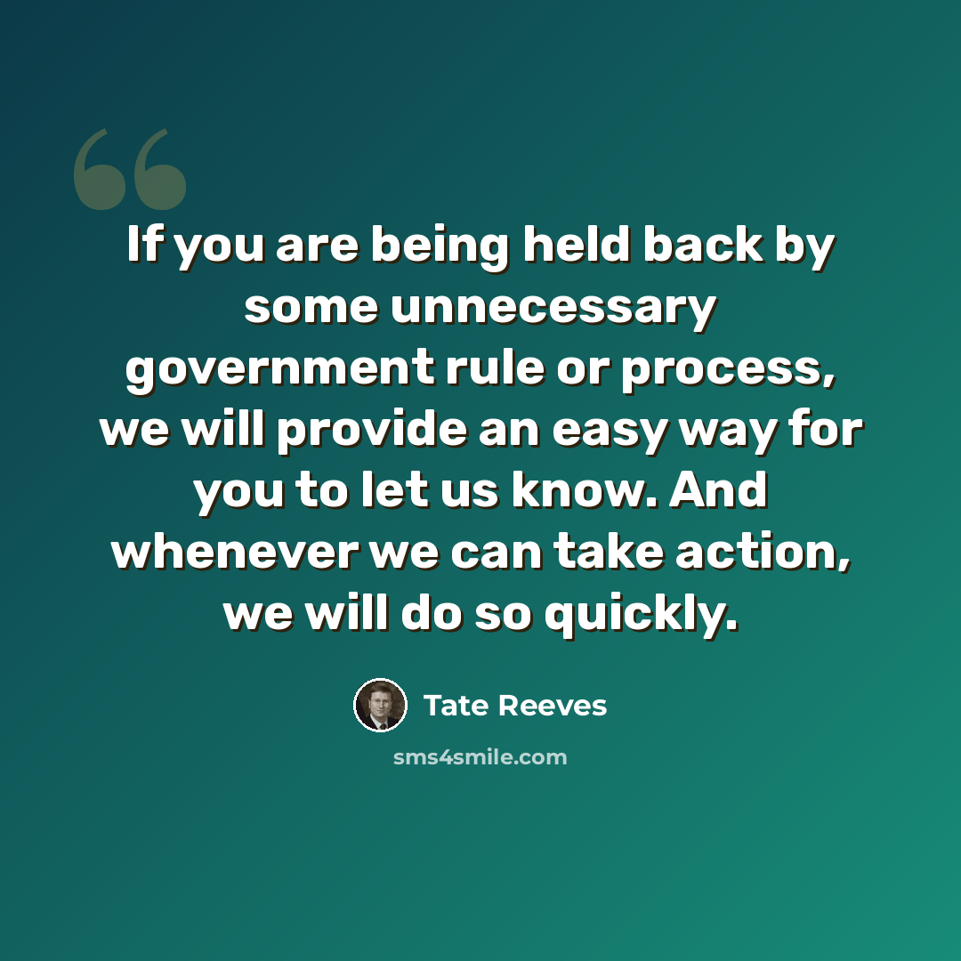 “If you are being held back by some unnecessary government rule or process, we will provide an easy way for you to let us know. And whenever we can take action, we will do so quickly.” quote by Tate Reeves