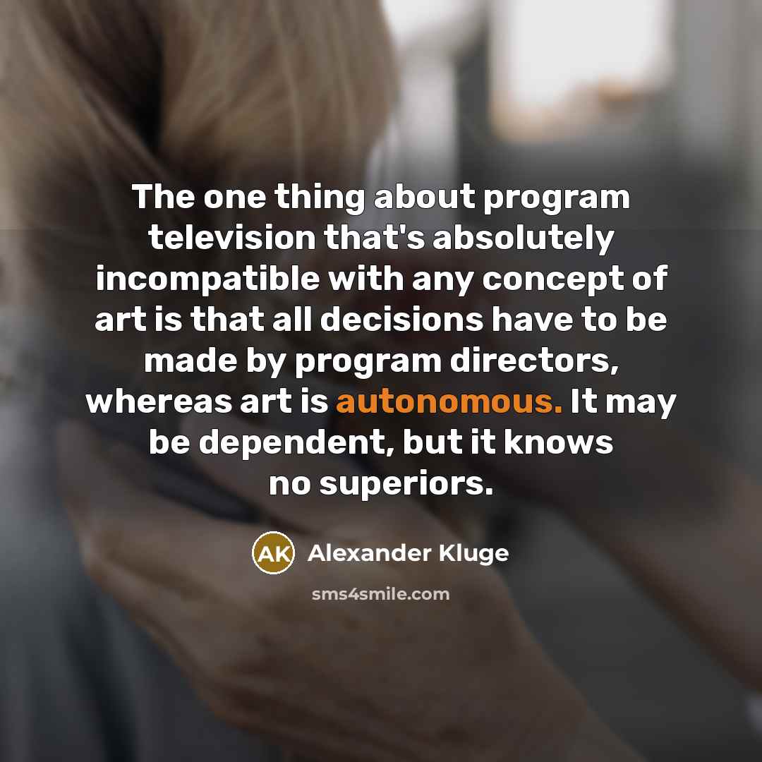 “The one thing about program television that's absolutely incompatible with any concept of art is that all decisions have to be made by program directors, whereas art is autonomous. It may be dependent, but it knows no superiors.” quote by Alexander Kluge
