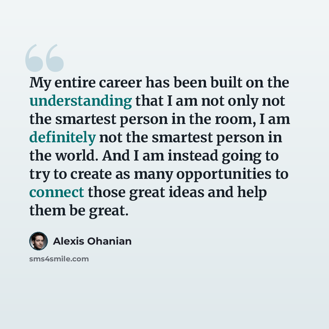 “My entire career has been built on the understanding that I am not only not the smartest person in the room, I am definitely not the smartest person in the world. And I am instead going to try to create as many opportunities to connect those great ideas and help them be great.” quote by Alexis Ohanian