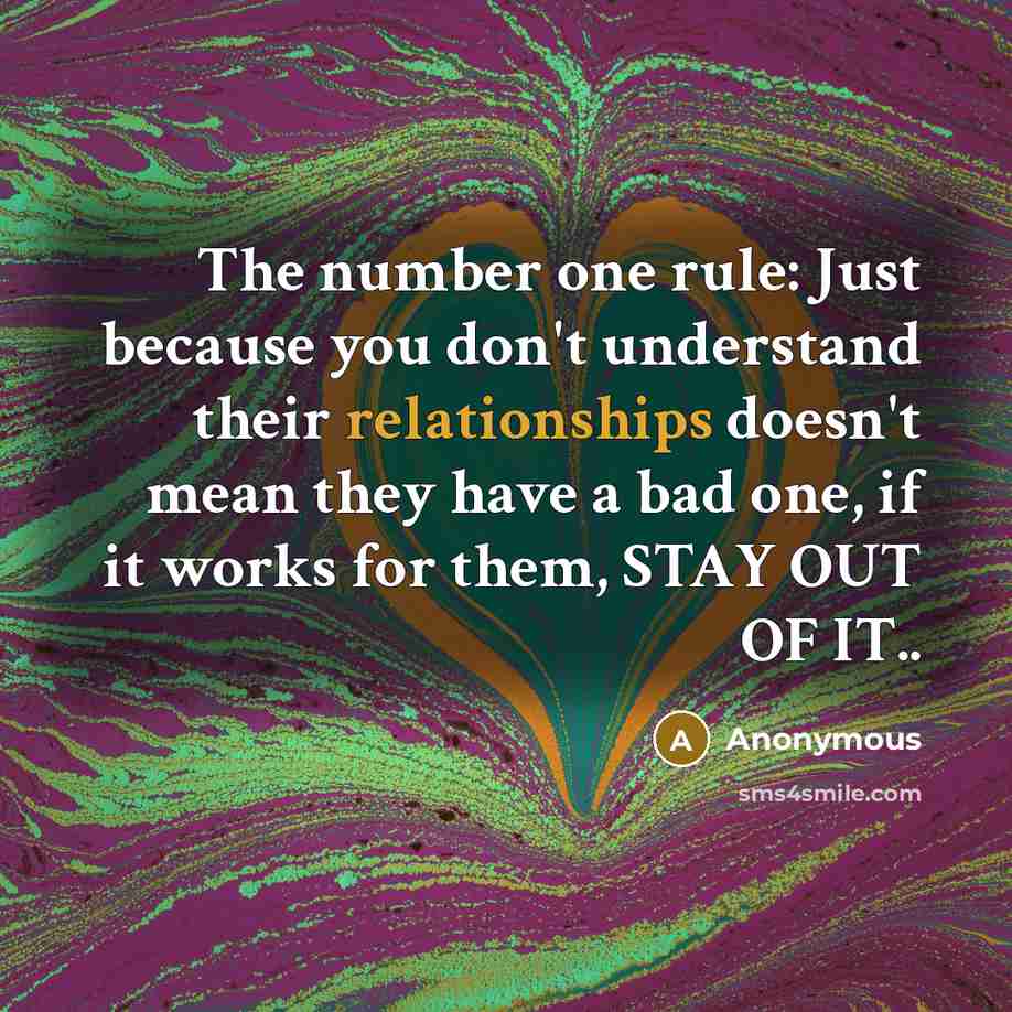 “The number one rule: Just because you don't understand their relationships doesn't mean they have a bad one, if it works for them, STAY OUT OF IT..” quote by Anonymous