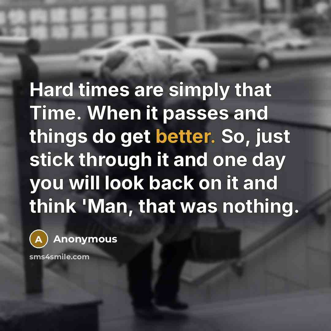 “Hard times are simply that Time. When it passes and things do get better. So, just stick through it and one day you will look back on it and think 'Man, that was nothing.” quote by Anonymous