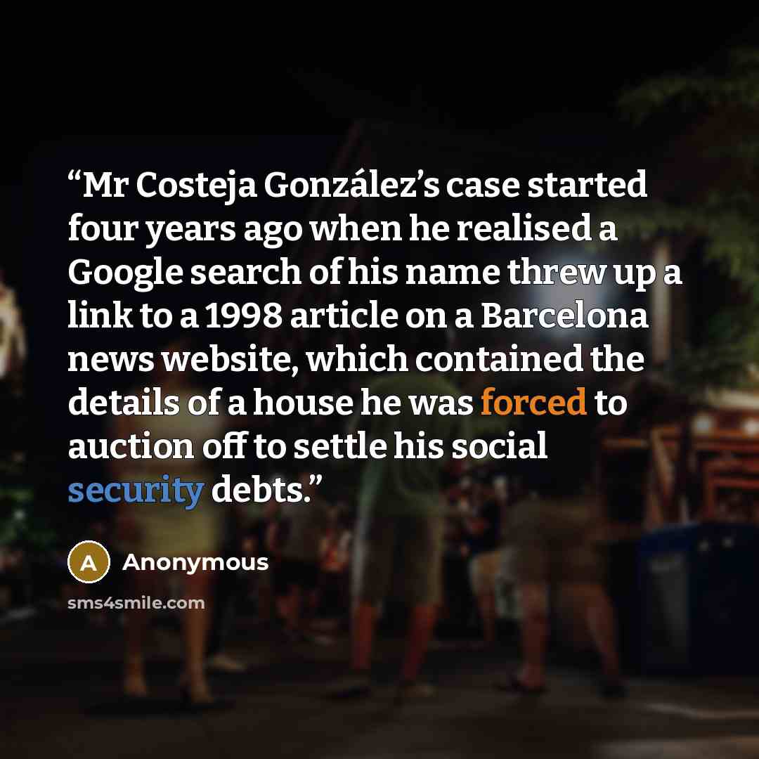 “Mr Costeja González’s case started four years ago when he realised a Google search of his name threw up a link to a 1998 article on a Barcelona news website, which contained the details of a house he was forced to auction off to settle his social security debts.” quote by Anonymous