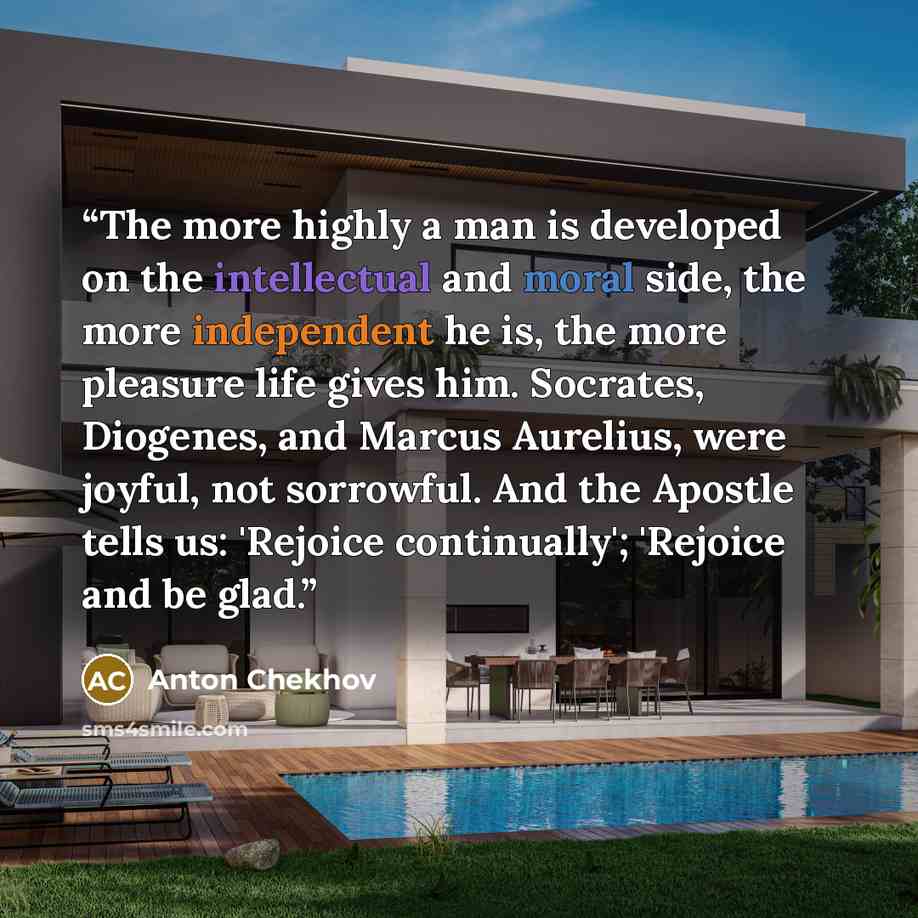 “The more highly a man is developed on the intellectual and moral side, the more independent he is, the more pleasure life gives him. Socrates, Diogenes, and Marcus Aurelius, were joyful, not sorrowful. And the Apostle tells us: 'Rejoice continually'; 'Rejoice and be glad.” quote by Anton Chekhov