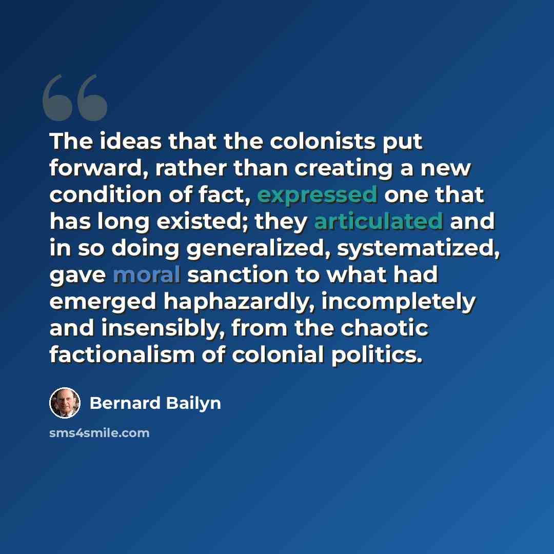 “The ideas that the colonists put forward, rather than creating a new condition of fact, expressed one that has long existed; they articulated and in so doing generalized, systematized, gave moral sanction to what had emerged haphazardly, incompletely and insensibly, from the chaotic factionalism…” quote by Bernard Bailyn